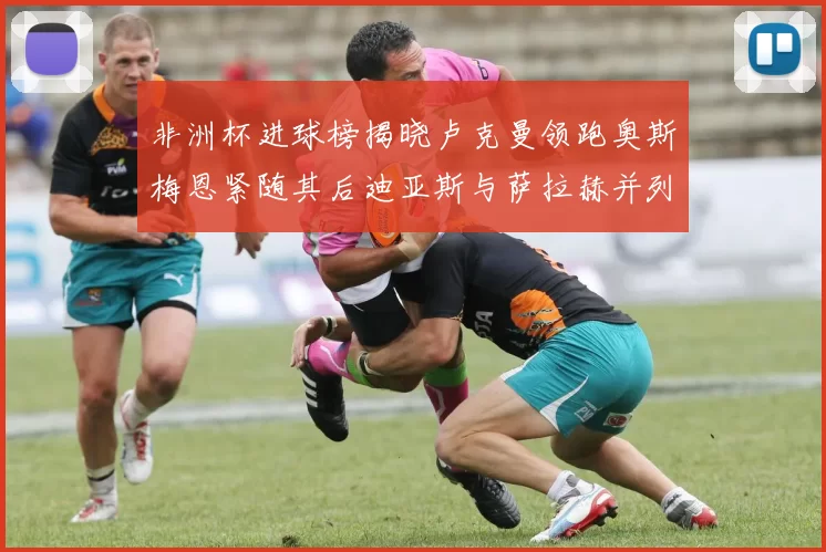 非洲杯进球榜揭晓卢克曼领跑奥斯梅恩紧随其后迪亚斯与萨拉赫并列第三