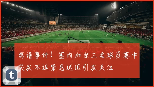 离谱事件！塞内加尔三名球员赛中突发不适紧急送医引发关注