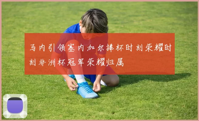 马内引领塞内加尔捧杯时刻荣耀时刻非洲杯冠军荣耀归属