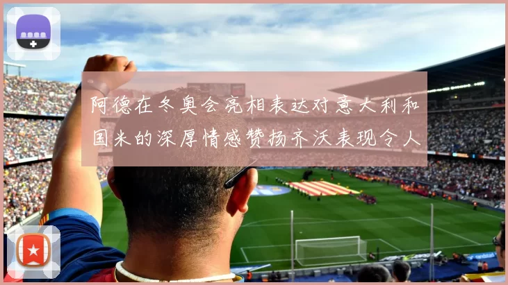 阿德在冬奥会亮相表达对意大利和国米的深厚情感赞扬齐沃表现令人惊喜