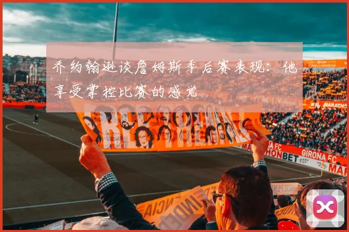 乔约翰逊谈詹姆斯季后赛表现：他享受掌控比赛的感觉